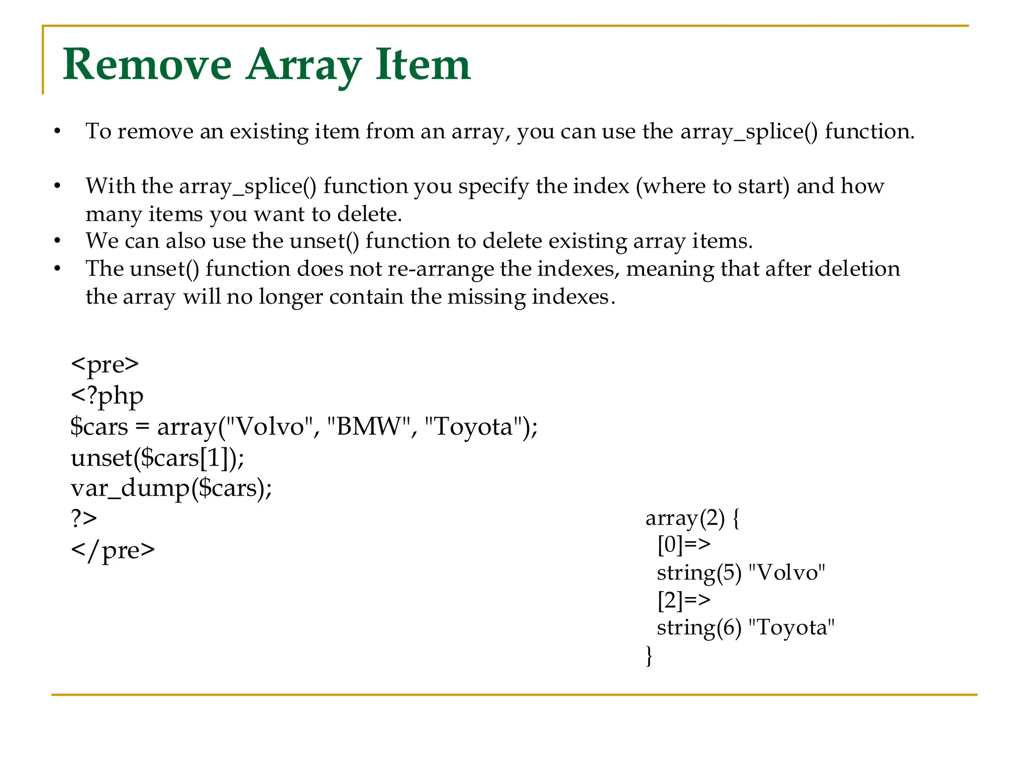 Remove Array Item • To remove an existing item from an array, you can use the array_splice() function. • With the array_splice() function you specify the index (where to start) and how many items you want to delete. • We can also use the unset() function to delete existing array items. • The unset() function does not re-arrange the indexes, meaning that after deletion the array will no longer contain the missing indexes. <pre> <?php $cars = array("Volvo", "BMW", "Toyota"); unset($cars[1]); var_dump($cars); ?> </pre> array(2) { [0]=> string(5) "Volvo" [2]=> string(6) "Toyota" } 