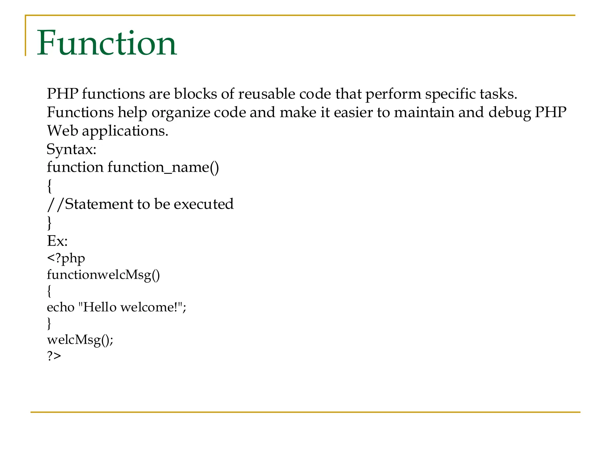 Function PHP functions are blocks of reusable code that perform specific tasks. Functions help organize code and make it easier to maintain and debug PHP Web applications. Syntax: function function_name() { //Statement to be executed } Ex: <?php functionwelcMsg() { echo "Hello welcome!"; } welcMsg(); ?> 