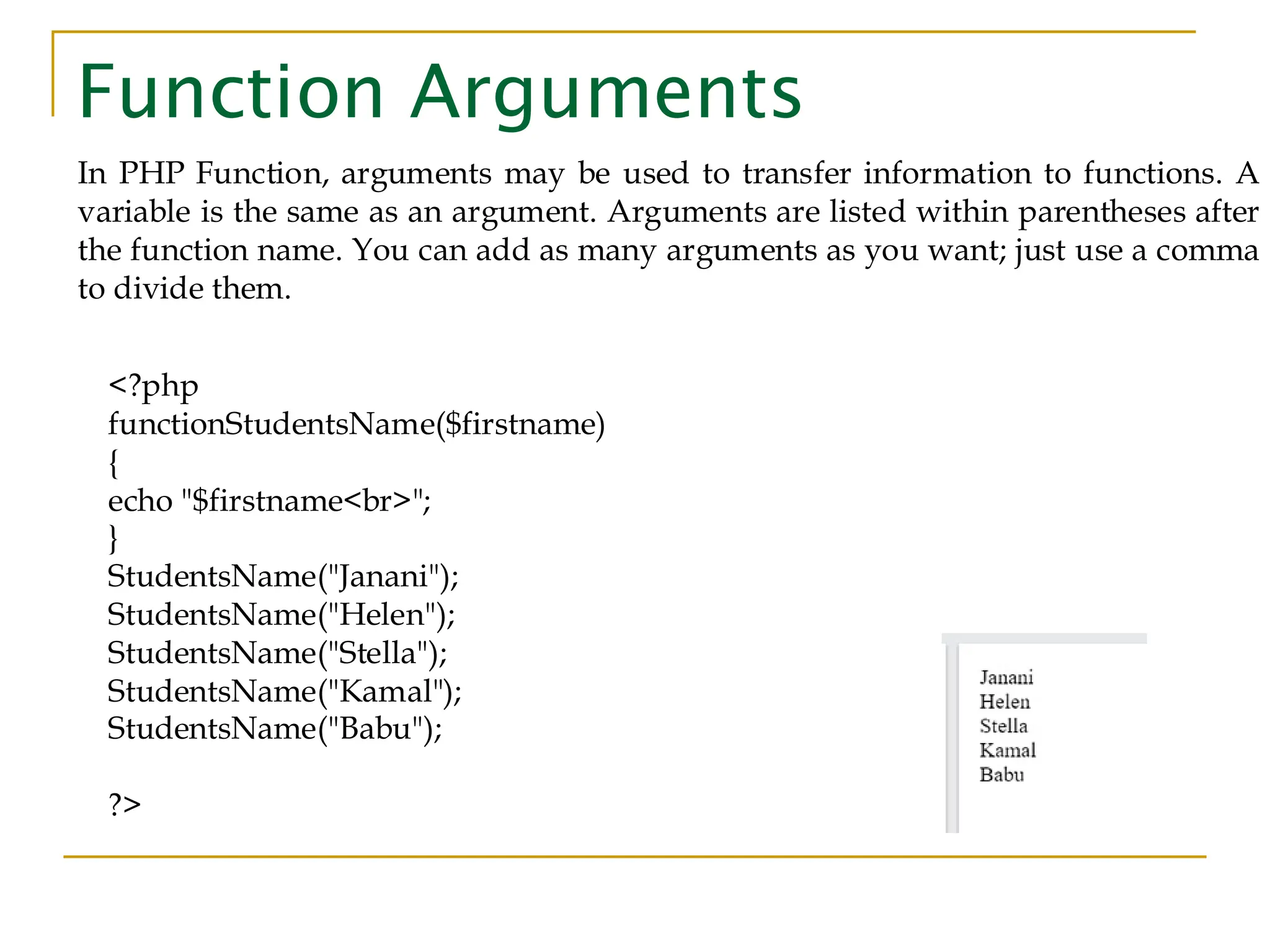 Function Arguments In PHP Function, arguments may be used to transfer information to functions. A variable is the same as an argument. Arguments are listed within parentheses after the function name. You can add as many arguments as you want; just use a comma to divide them. <?php functionStudentsName($firstname) { echo "$firstname<br>"; } StudentsName("Janani"); StudentsName("Helen"); StudentsName("Stella"); StudentsName("Kamal"); StudentsName("Babu"); ?> 