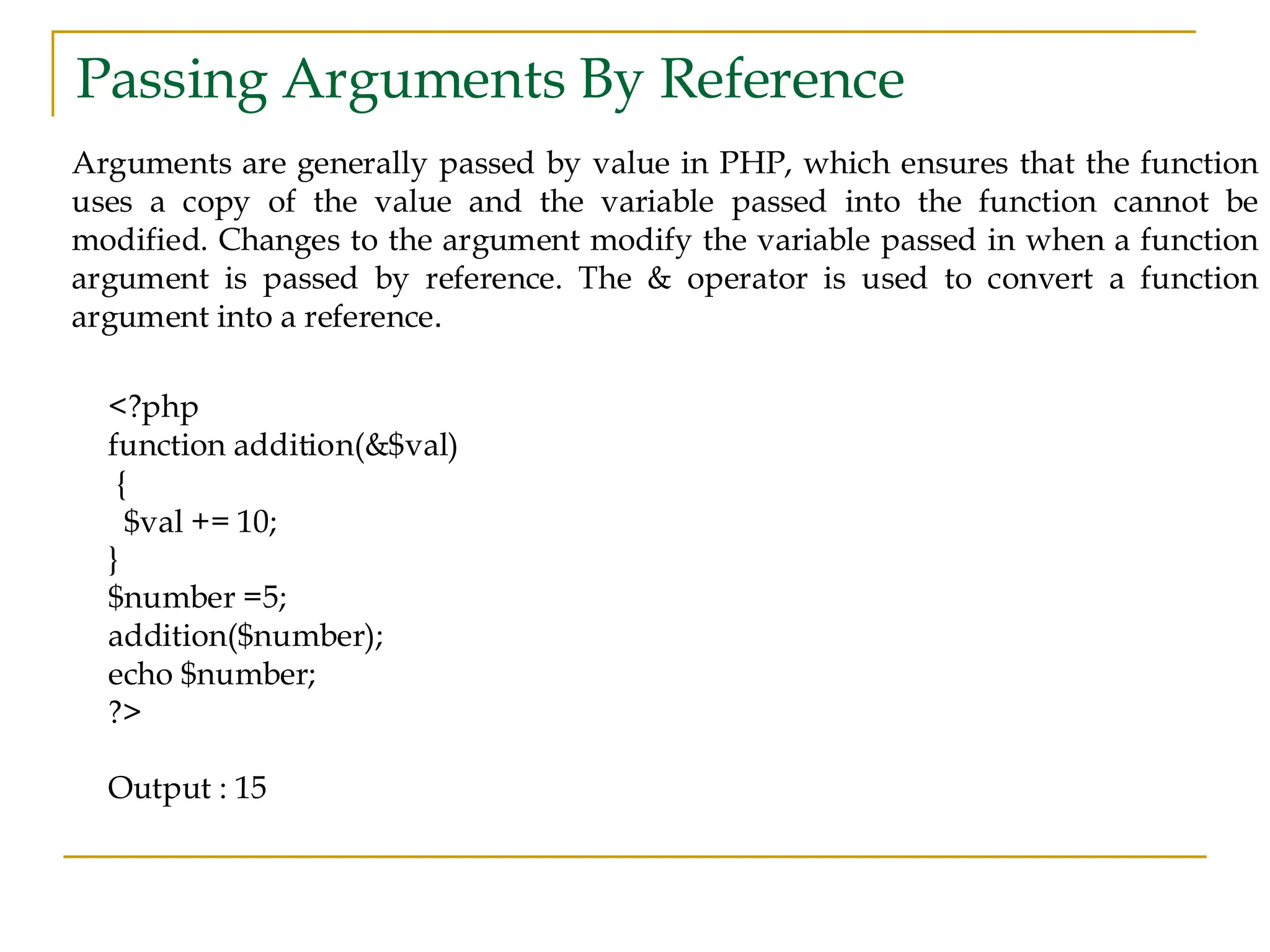 Passing Arguments By Reference Arguments are generally passed by value in PHP, which ensures that the function uses a copy of the value and the variable passed into the function cannot be modified. Changes to the argument modify the variable passed in when a function argument is passed by reference. The & operator is used to convert a function argument into a reference. <?php function addition(&$val) { $val += 10; } $number =5; addition($number); echo $number; ?> Output : 15 
