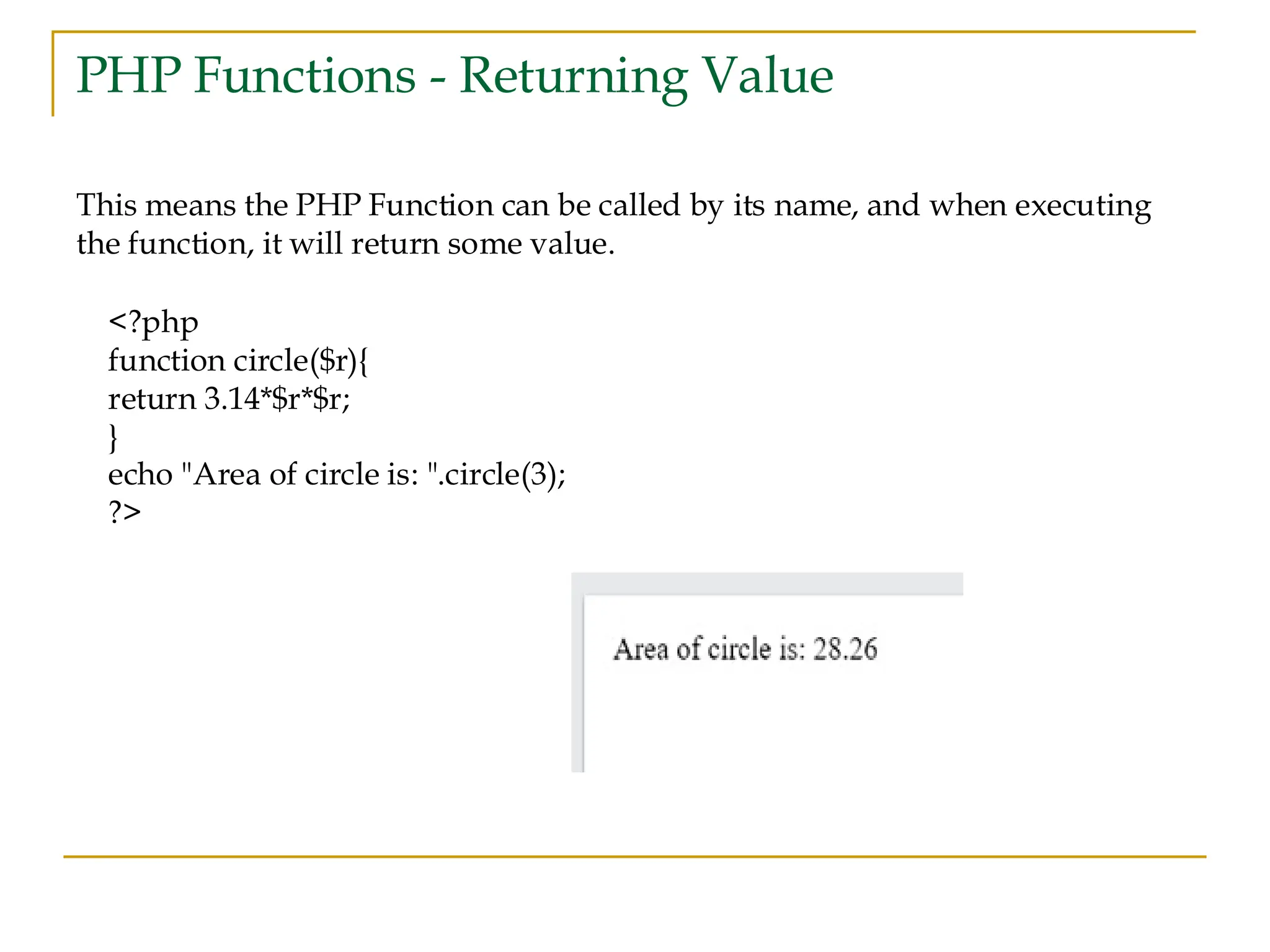 PHP Functions - Returning Value This means the PHP Function can be called by its name, and when executing the function, it will return some value. <?php function circle($r){ return 3.14*$r*$r; } echo "Area of circle is: ".circle(3); ?> 