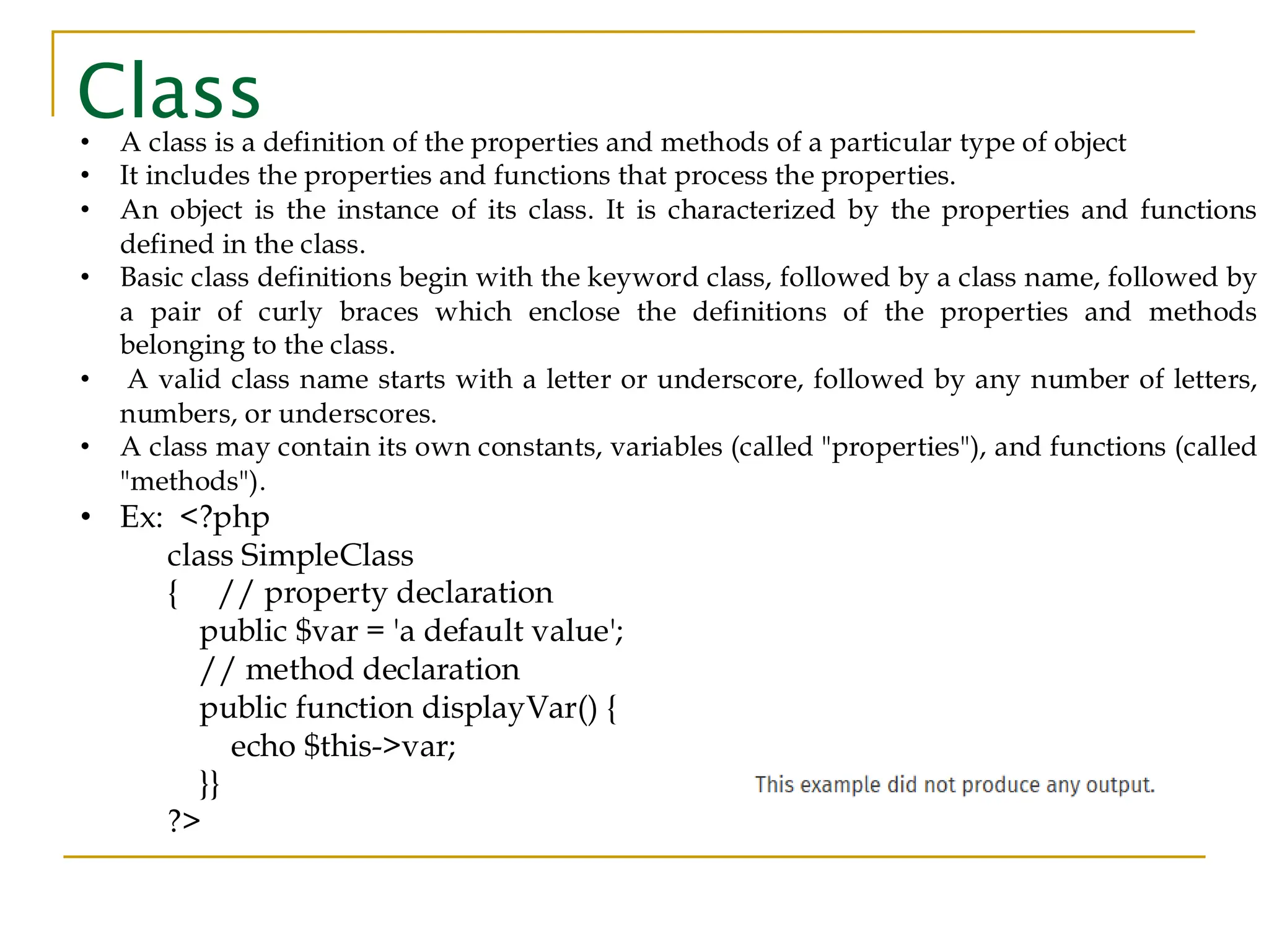 Class • A class is a definition of the properties and methods of a particular type of object • It includes the properties and functions that process the properties. • An object is the instance of its class. It is characterized by the properties and functions defined in the class. • Basic class definitions begin with the keyword class, followed by a class name, followed by a pair of curly braces which enclose the definitions of the properties and methods belonging to the class. • A valid class name starts with a letter or underscore, followed by any number of letters, numbers, or underscores. • A class may contain its own constants, variables (called "properties"), and functions (called "methods"). • Ex: <?php class SimpleClass { // property declaration public $var = 'a default value'; // method declaration public function displayVar() { echo $this->var; }} ?> 