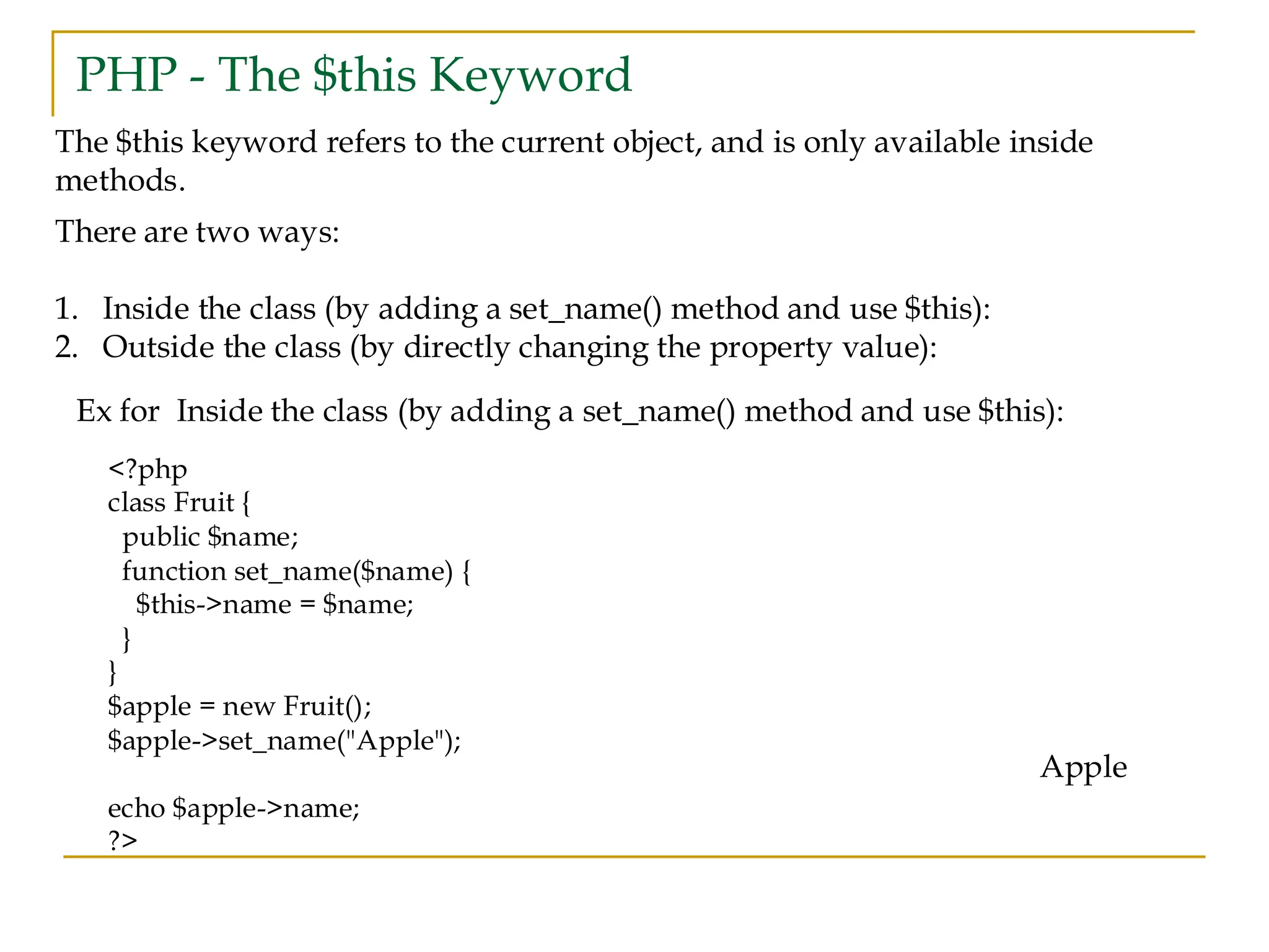 PHP - The $this Keyword The $this keyword refers to the current object, and is only available inside methods. There are two ways: 1. Inside the class (by adding a set_name() method and use $this): 2. Outside the class (by directly changing the property value): Ex for Inside the class (by adding a set_name() method and use $this): <?php class Fruit { public $name; function set_name($name) { $this->name = $name; } } $apple = new Fruit(); $apple->set_name("Apple"); echo $apple->name; ?> Apple 