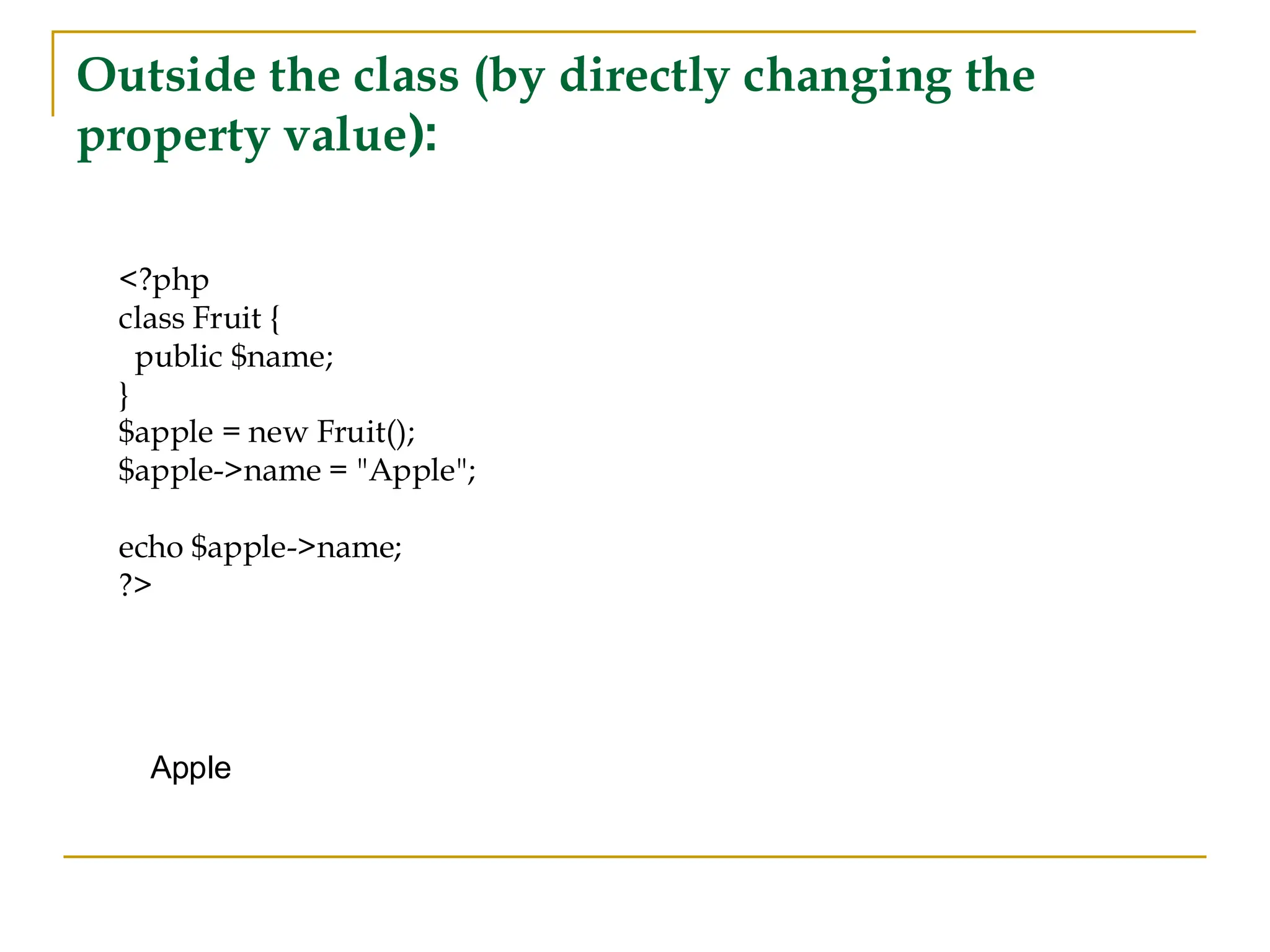 Outside the class (by directly changing the property value): <?php class Fruit { public $name; } $apple = new Fruit(); $apple->name = "Apple"; echo $apple->name; ?> Apple 