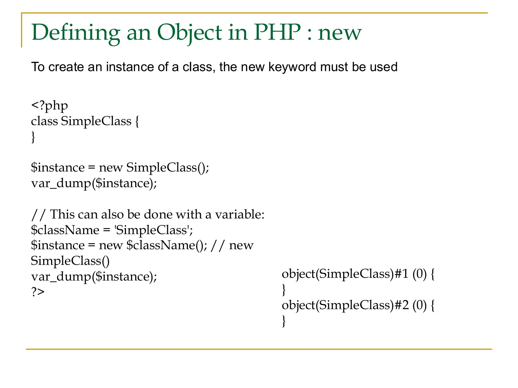 Defining an Object in PHP : new To create an instance of a class, the new keyword must be used <?php class SimpleClass { } $instance = new SimpleClass(); var_dump($instance); // This can also be done with a variable: $className = 'SimpleClass'; $instance = new $className(); // new SimpleClass() var_dump($instance); ?> object(SimpleClass)#1 (0) { } object(SimpleClass)#2 (0) { } 