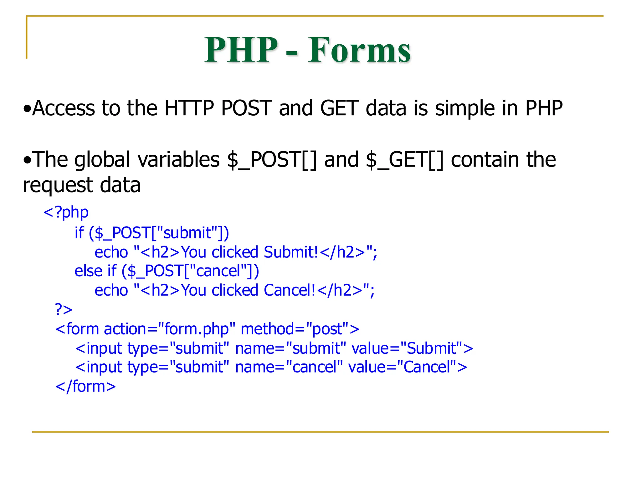 PHP - Forms •Access to the HTTP POST and GET data is simple in PHP •The global variables $_POST[] and $_GET[] contain the request data <?php if ($_POST["submit"]) echo "<h2>You clicked Submit!</h2>"; else if ($_POST["cancel"]) echo "<h2>You clicked Cancel!</h2>"; ?> <form action="form.php" method="post"> <input type="submit" name="submit" value="Submit"> <input type="submit" name="cancel" value="Cancel"> </form> 