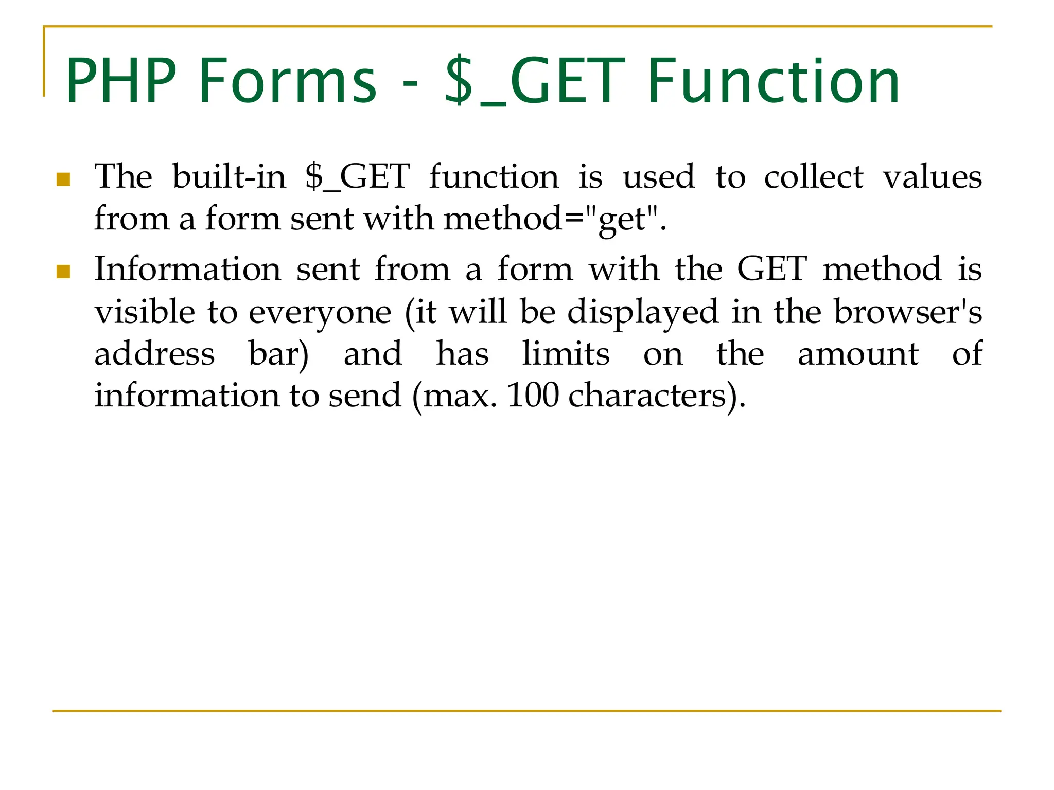 PHP Forms - $_GET Function ◼ The built-in $_GET function is used to collect values from a form sent with method="get". ◼ Information sent from a form with the GET method is visible to everyone (it will be displayed in the browser's address bar) and has limits on the amount of information to send (max. 100 characters). 