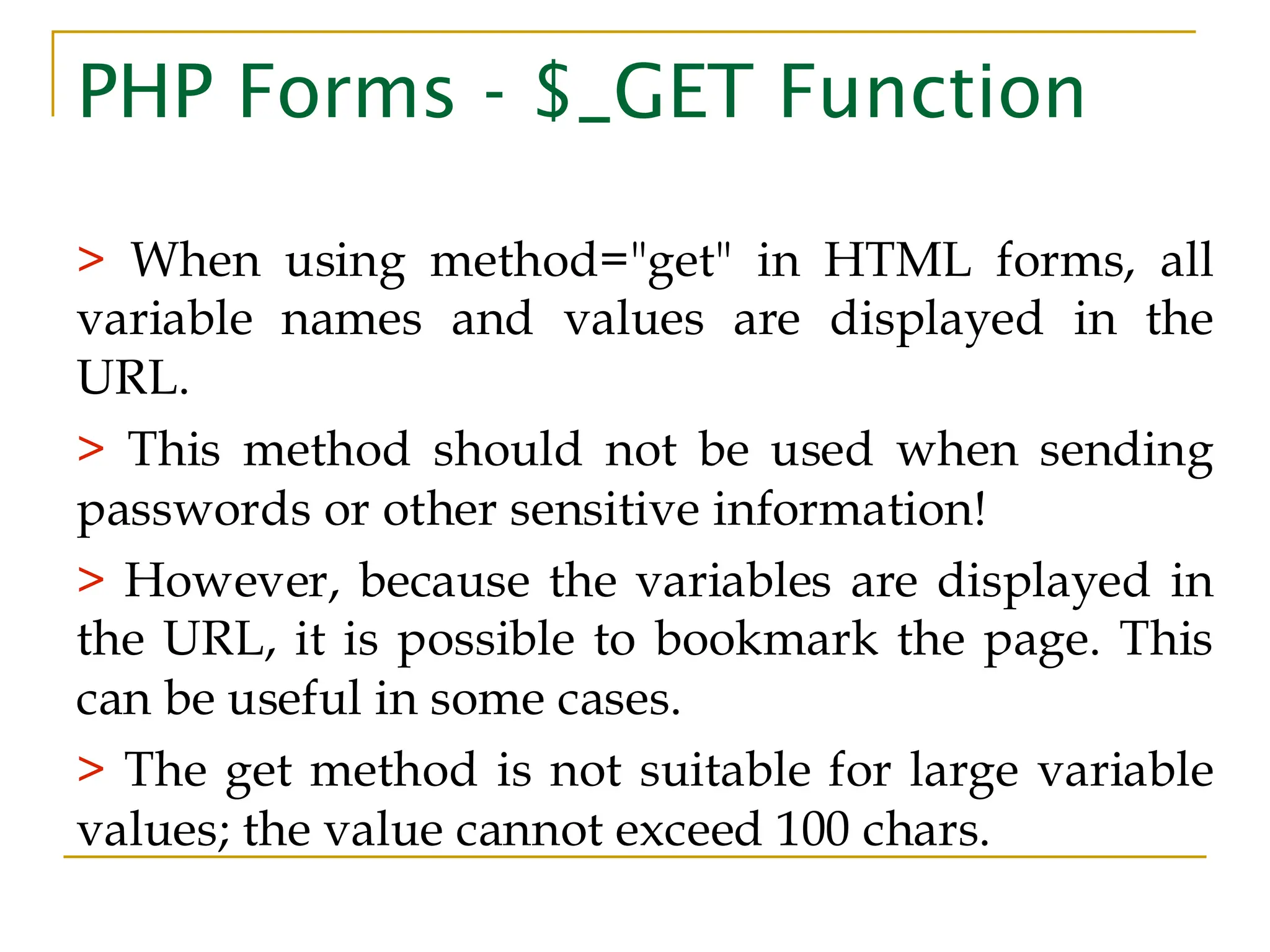 PHP Forms - $_GET Function > When using method="get" in HTML forms, all variable names and values are displayed in the URL. > This method should not be used when sending passwords or other sensitive information! > However, because the variables are displayed in the URL, it is possible to bookmark the page. This can be useful in some cases. > The get method is not suitable for large variable values; the value cannot exceed 100 chars. 