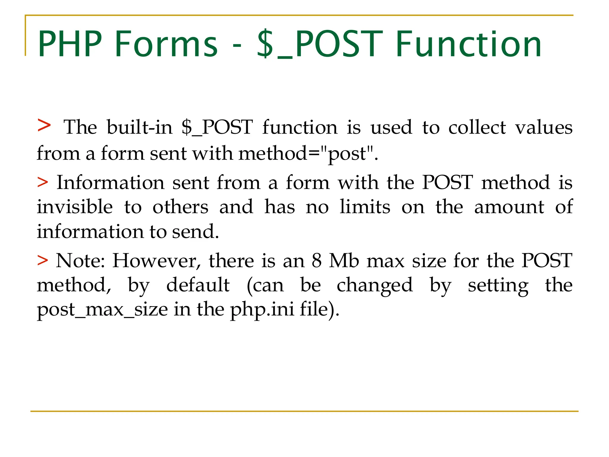 PHP Forms - $_POST Function > The built-in $_POST function is used to collect values from a form sent with method="post". > Information sent from a form with the POST method is invisible to others and has no limits on the amount of information to send. > Note: However, there is an 8 Mb max size for the POST method, by default (can be changed by setting the post_max_size in the php.ini file). 