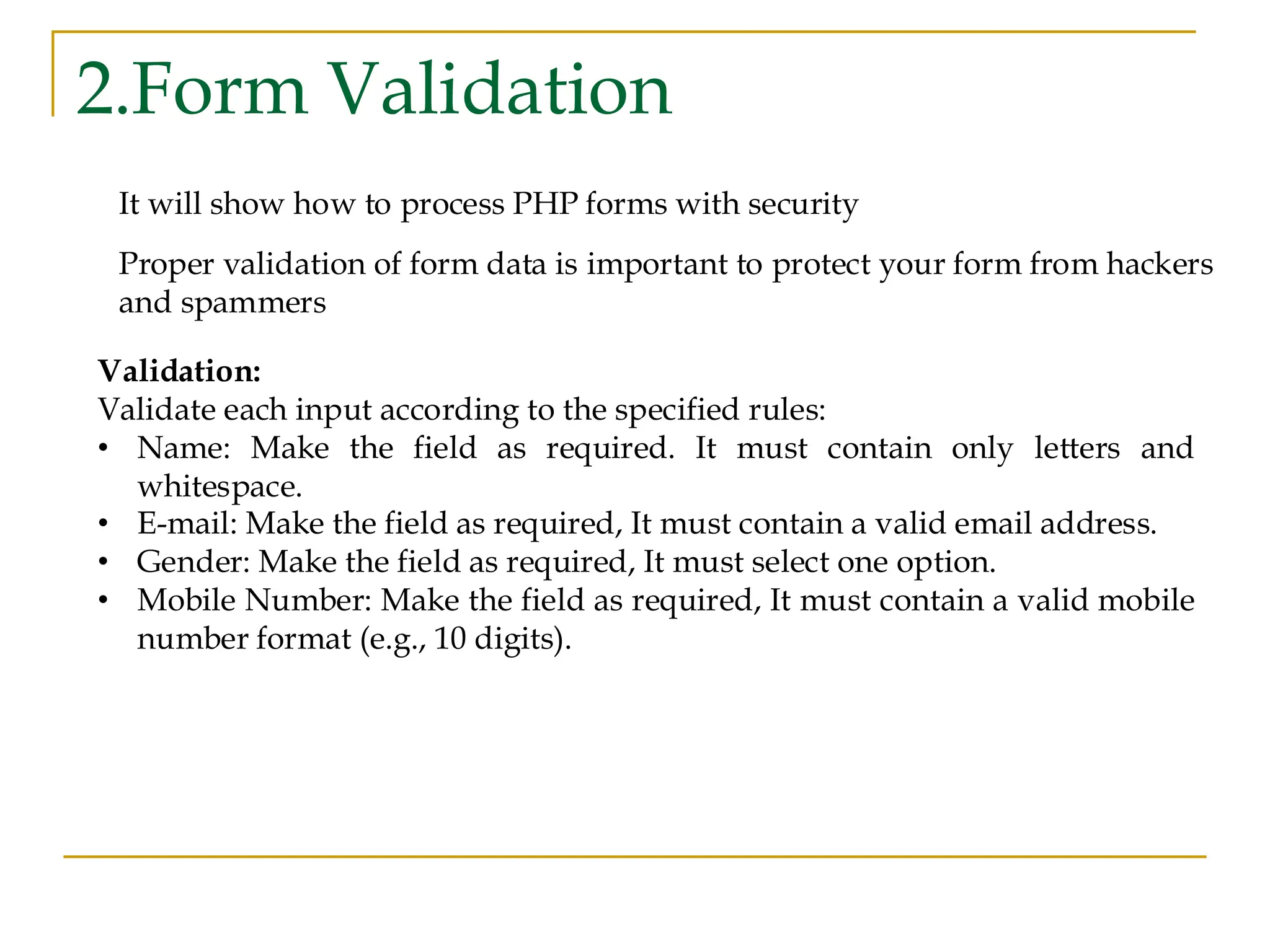 2.Form Validation It will show how to process PHP forms with security Proper validation of form data is important to protect your form from hackers and spammers Validation: Validate each input according to the specified rules: • Name: Make the field as required. It must contain only letters and whitespace. • E-mail: Make the field as required, It must contain a valid email address. • Gender: Make the field as required, It must select one option. • Mobile Number: Make the field as required, It must contain a valid mobile number format (e.g., 10 digits). 