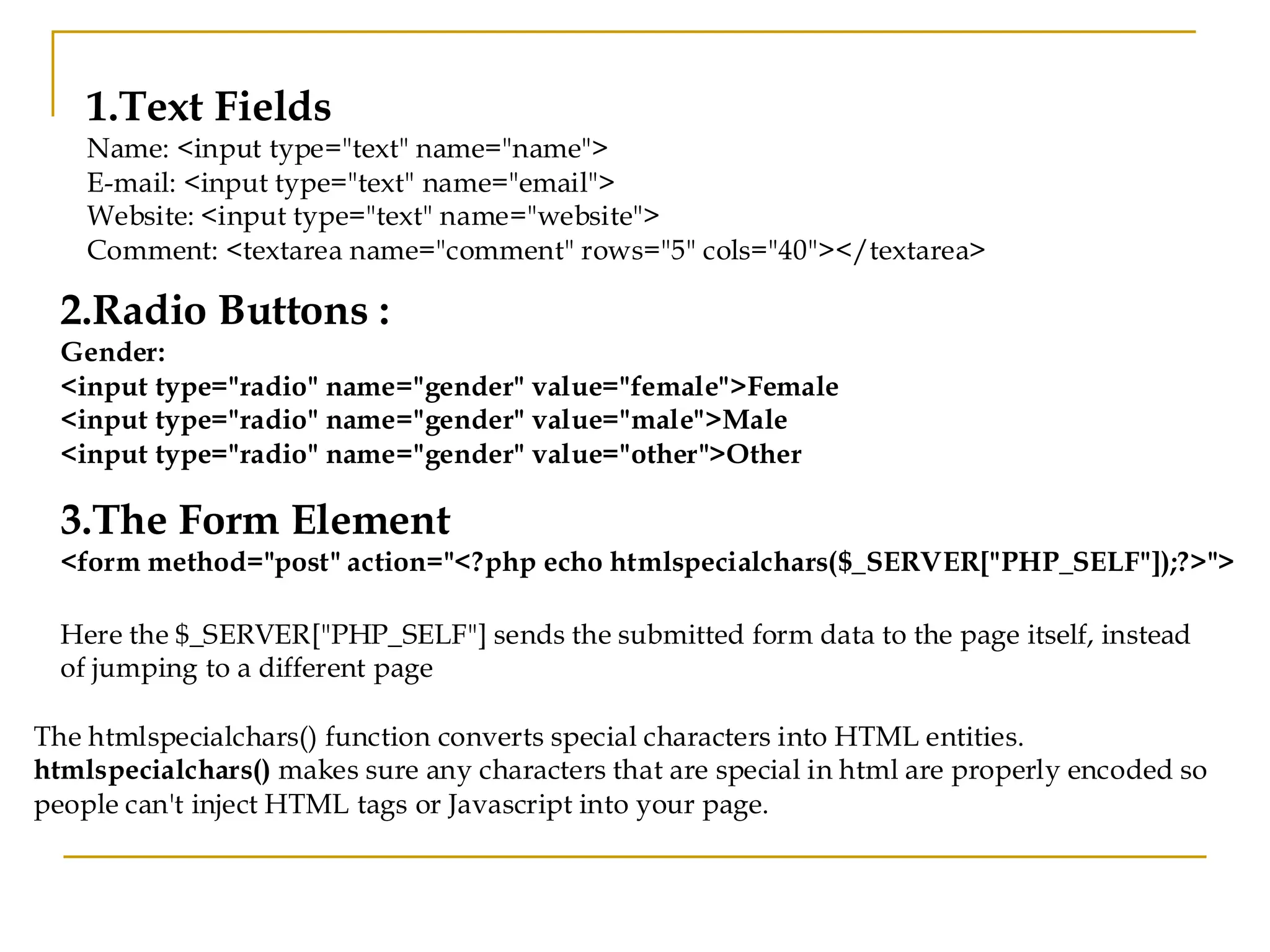 1.Text Fields Name: <input type="text" name="name"> E-mail: <input type="text" name="email"> Website: <input type="text" name="website"> Comment: <textarea name="comment" rows="5" cols="40"></textarea> 2.Radio Buttons : Gender: <input type="radio" name="gender" value="female">Female <input type="radio" name="gender" value="male">Male <input type="radio" name="gender" value="other">Other 3.The Form Element <form method="post" action="<?php echo htmlspecialchars($_SERVER["PHP_SELF"]);?>"> Here the $_SERVER["PHP_SELF"] sends the submitted form data to the page itself, instead of jumping to a different page The htmlspecialchars() function converts special characters into HTML entities. htmlspecialchars() makes sure any characters that are special in html are properly encoded so people can't inject HTML tags or Javascript into your page. 