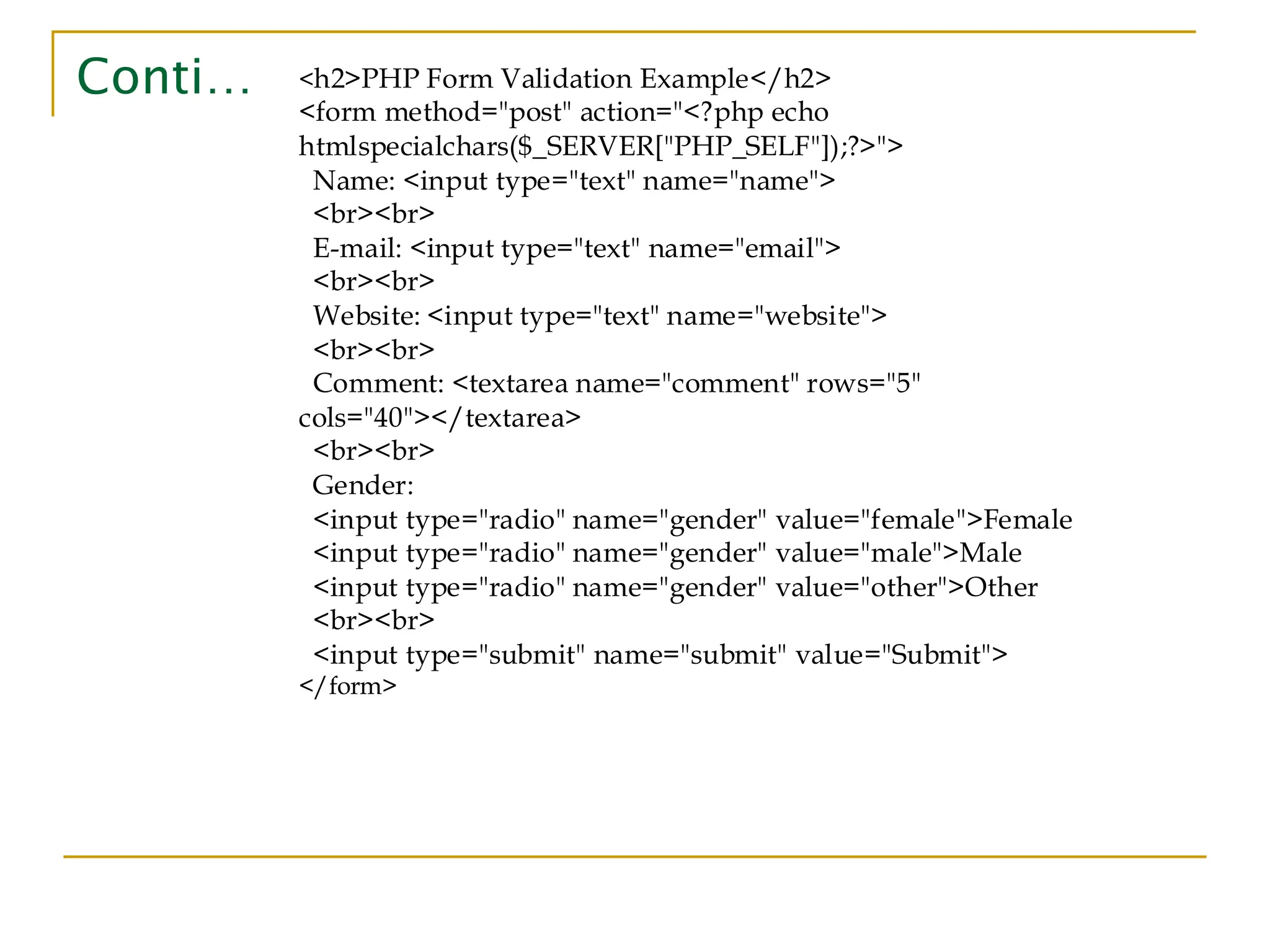 Conti… <h2>PHP Form Validation Example</h2> <form method="post" action="<?php echo htmlspecialchars($_SERVER["PHP_SELF"]);?>"> Name: <input type="text" name="name"> <br><br> E-mail: <input type="text" name="email"> <br><br> Website: <input type="text" name="website"> <br><br> Comment: <textarea name="comment" rows="5" cols="40"></textarea> <br><br> Gender: <input type="radio" name="gender" value="female">Female <input type="radio" name="gender" value="male">Male <input type="radio" name="gender" value="other">Other <br><br> <input type="submit" name="submit" value="Submit"> </form> 