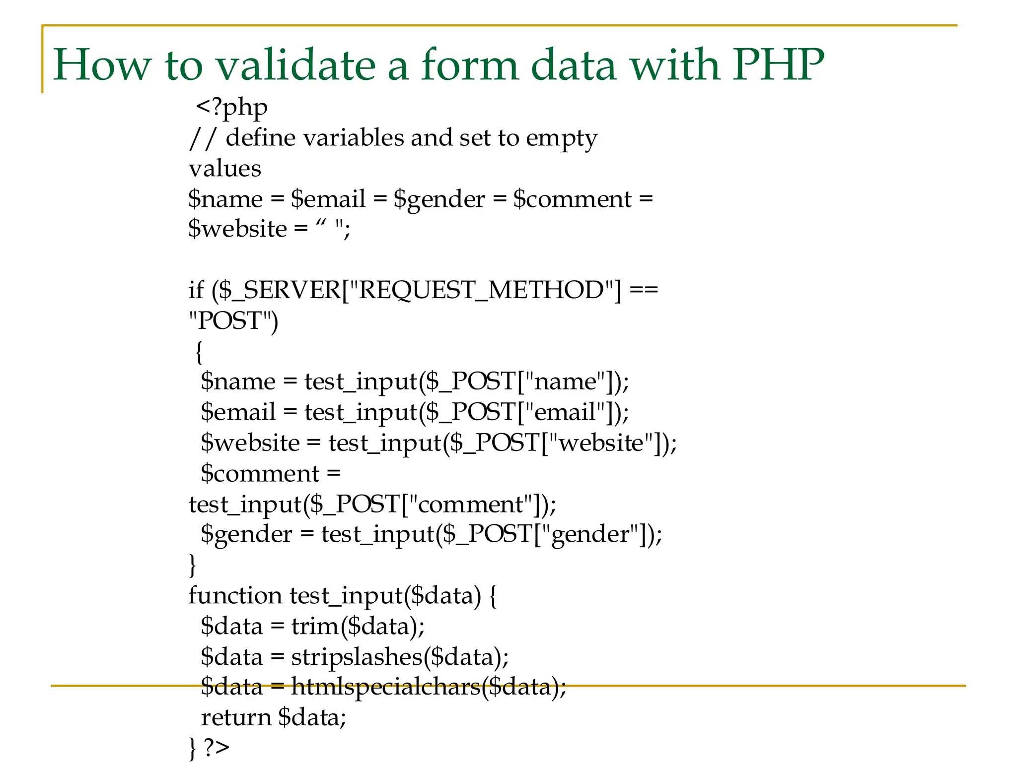 How to validate a form data with PHP <?php // define variables and set to empty values $name = $email = $gender = $comment = $website = “ "; if ($_SERVER["REQUEST_METHOD"] == "POST") { $name = test_input($_POST["name"]); $email = test_input($_POST["email"]); $website = test_input($_POST["website"]); $comment = test_input($_POST["comment"]); $gender = test_input($_POST["gender"]); } function test_input($data) { $data = trim($data); $data = stripslashes($data); $data = htmlspecialchars($data); return $data; } ?> 