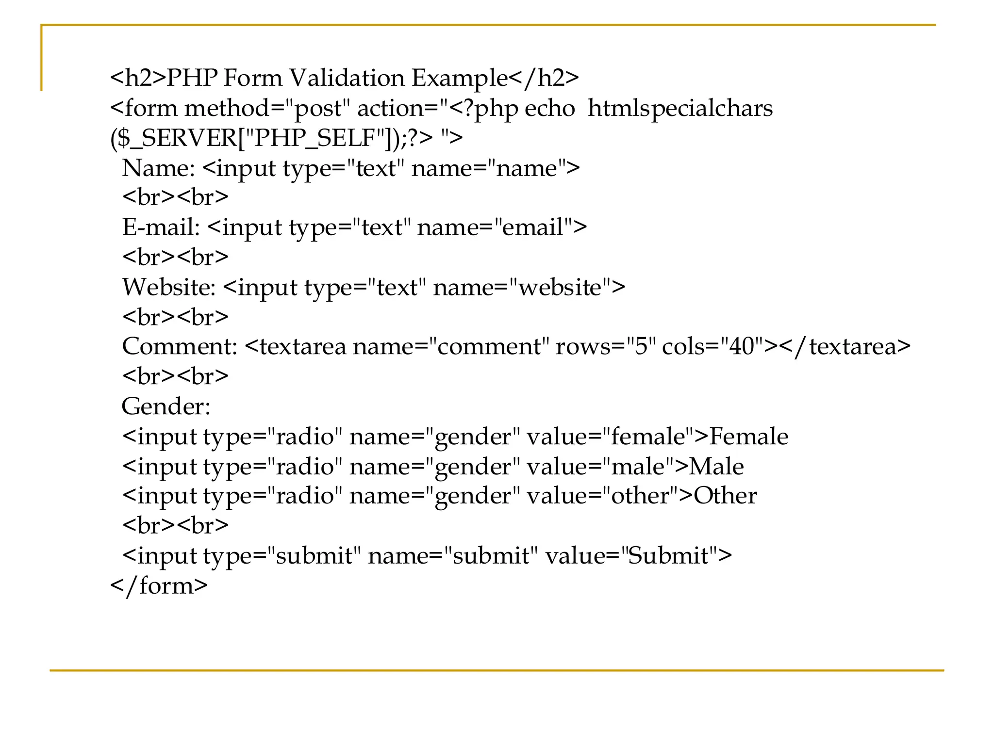 <h2>PHP Form Validation Example</h2> <form method="post" action="<?php echo htmlspecialchars ($_SERVER["PHP_SELF"]);?> "> Name: <input type="text" name="name"> <br><br> E-mail: <input type="text" name="email"> <br><br> Website: <input type="text" name="website"> <br><br> Comment: <textarea name="comment" rows="5" cols="40"></textarea> <br><br> Gender: <input type="radio" name="gender" value="female">Female <input type="radio" name="gender" value="male">Male <input type="radio" name="gender" value="other">Other <br><br> <input type="submit" name="submit" value="Submit"> </form> 
