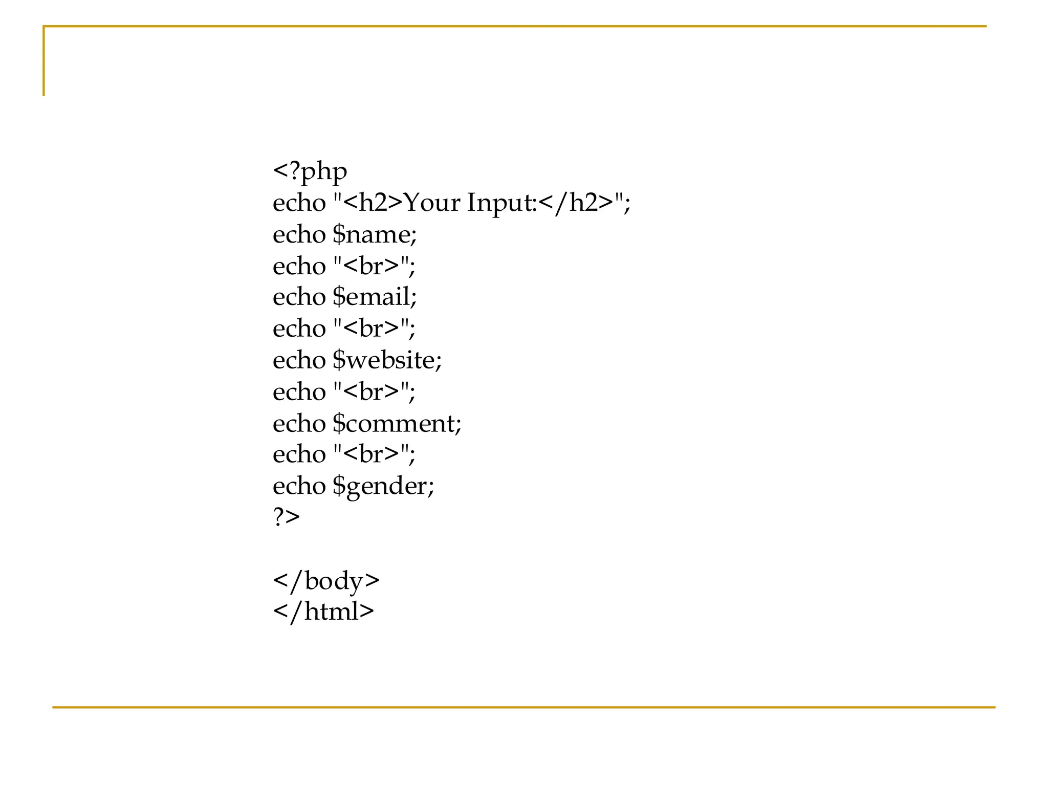 <?php echo "<h2>Your Input:</h2>"; echo $name; echo "<br>"; echo $email; echo "<br>"; echo $website; echo "<br>"; echo $comment; echo "<br>"; echo $gender; ?> </body> </html> 