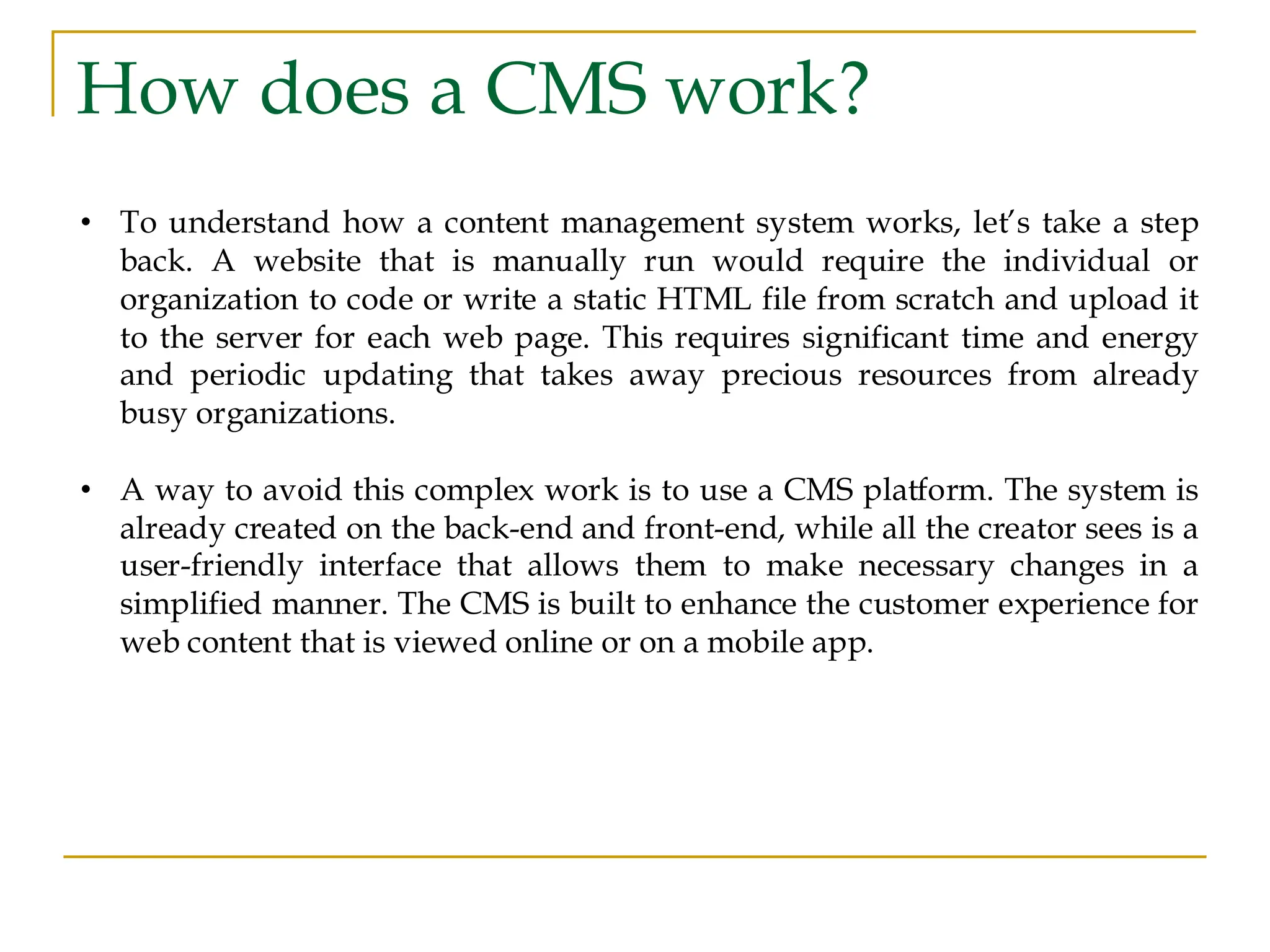 How does a CMS work? • To understand how a content management system works, let’s take a step back. A website that is manually run would require the individual or organization to code or write a static HTML file from scratch and upload it to the server for each web page. This requires significant time and energy and periodic updating that takes away precious resources from already busy organizations. • A way to avoid this complex work is to use a CMS platform. The system is already created on the back-end and front-end, while all the creator sees is a user-friendly interface that allows them to make necessary changes in a simplified manner. The CMS is built to enhance the customer experience for web content that is viewed online or on a mobile app. 
