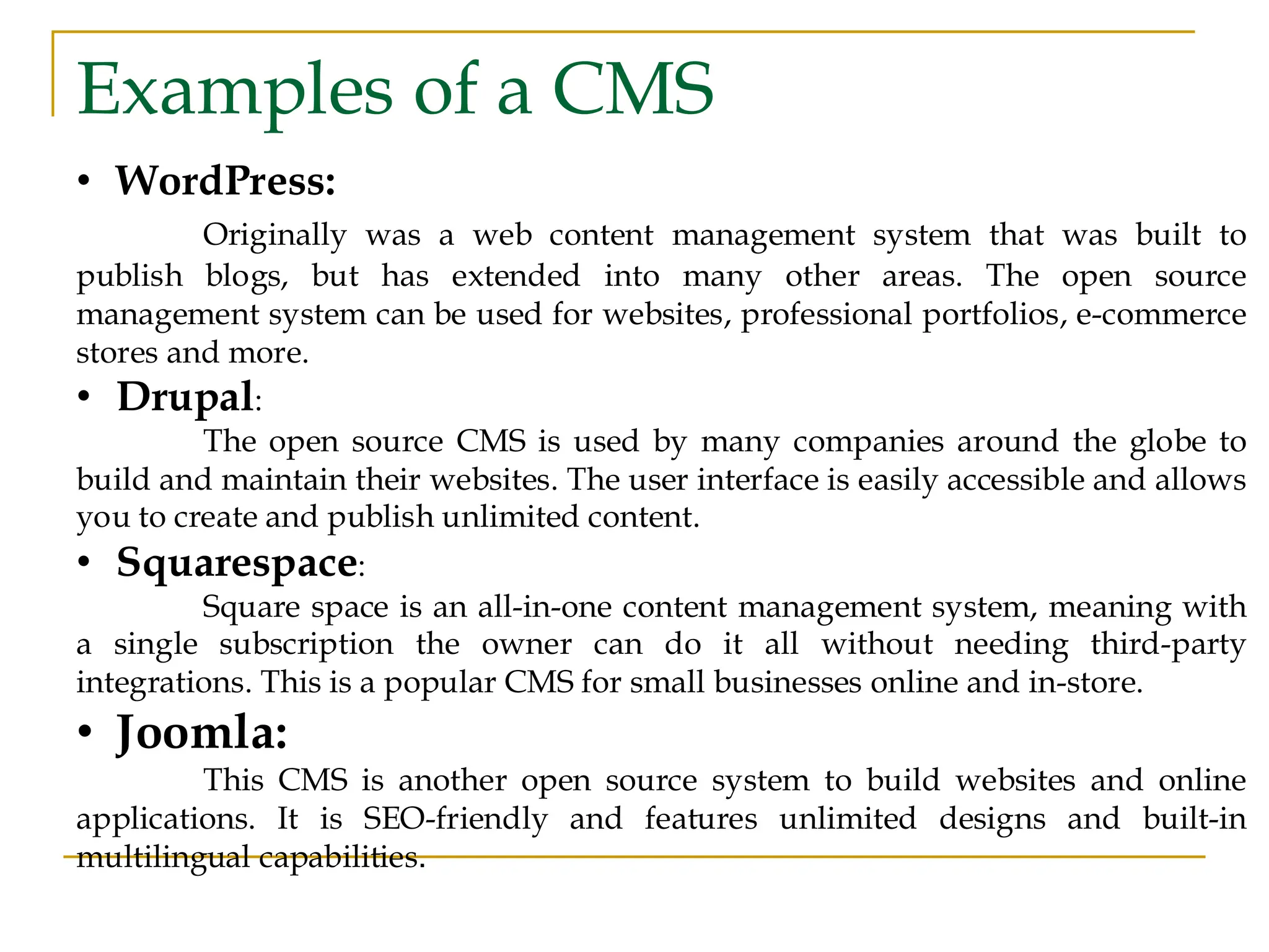 Examples of a CMS • WordPress: Originally was a web content management system that was built to publish blogs, but has extended into many other areas. The open source management system can be used for websites, professional portfolios, e-commerce stores and more. • Drupal: The open source CMS is used by many companies around the globe to build and maintain their websites. The user interface is easily accessible and allows you to create and publish unlimited content. • Squarespace: Square space is an all-in-one content management system, meaning with a single subscription the owner can do it all without needing third-party integrations. This is a popular CMS for small businesses online and in-store. • Joomla: This CMS is another open source system to build websites and online applications. It is SEO-friendly and features unlimited designs and built-in multilingual capabilities. 