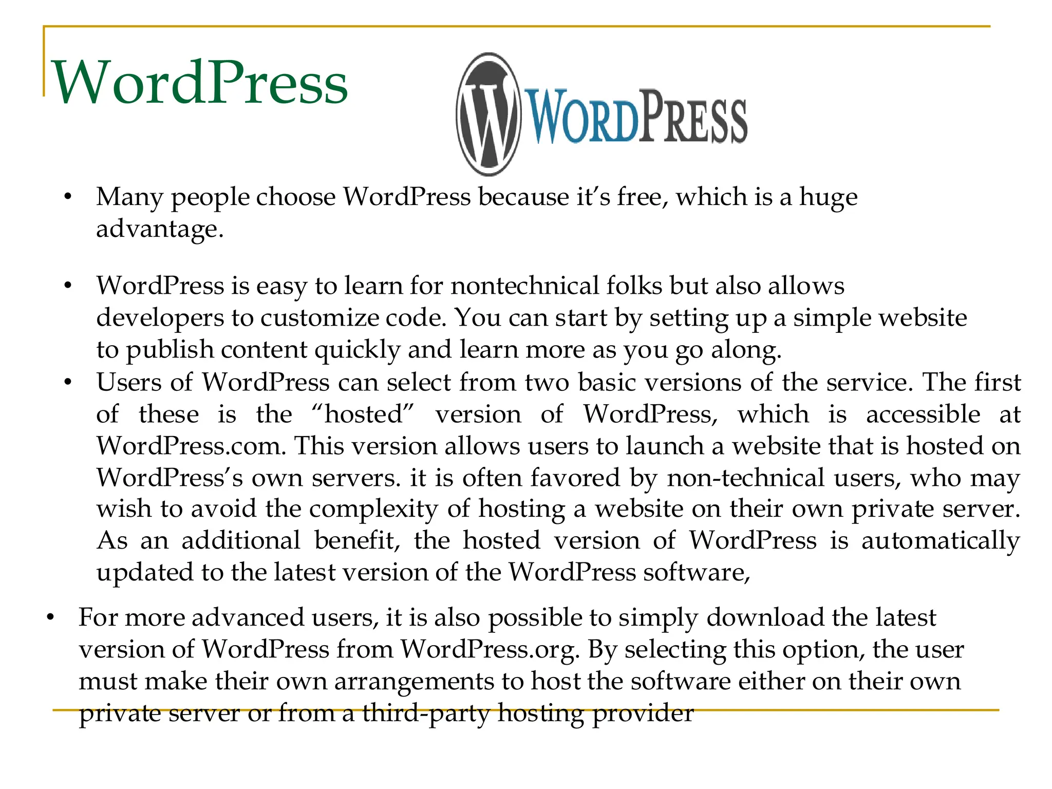 WordPress • Many people choose WordPress because it’s free, which is a huge advantage. • WordPress is easy to learn for nontechnical folks but also allows developers to customize code. You can start by setting up a simple website to publish content quickly and learn more as you go along. • Users of WordPress can select from two basic versions of the service. The first of these is the “hosted” version of WordPress, which is accessible at WordPress.com. This version allows users to launch a website that is hosted on WordPress’s own servers. it is often favored by non-technical users, who may wish to avoid the complexity of hosting a website on their own private server. As an additional benefit, the hosted version of WordPress is automatically updated to the latest version of the WordPress software, • For more advanced users, it is also possible to simply download the latest version of WordPress from WordPress.org. By selecting this option, the user must make their own arrangements to host the software either on their own private server or from a third-party hosting provider 