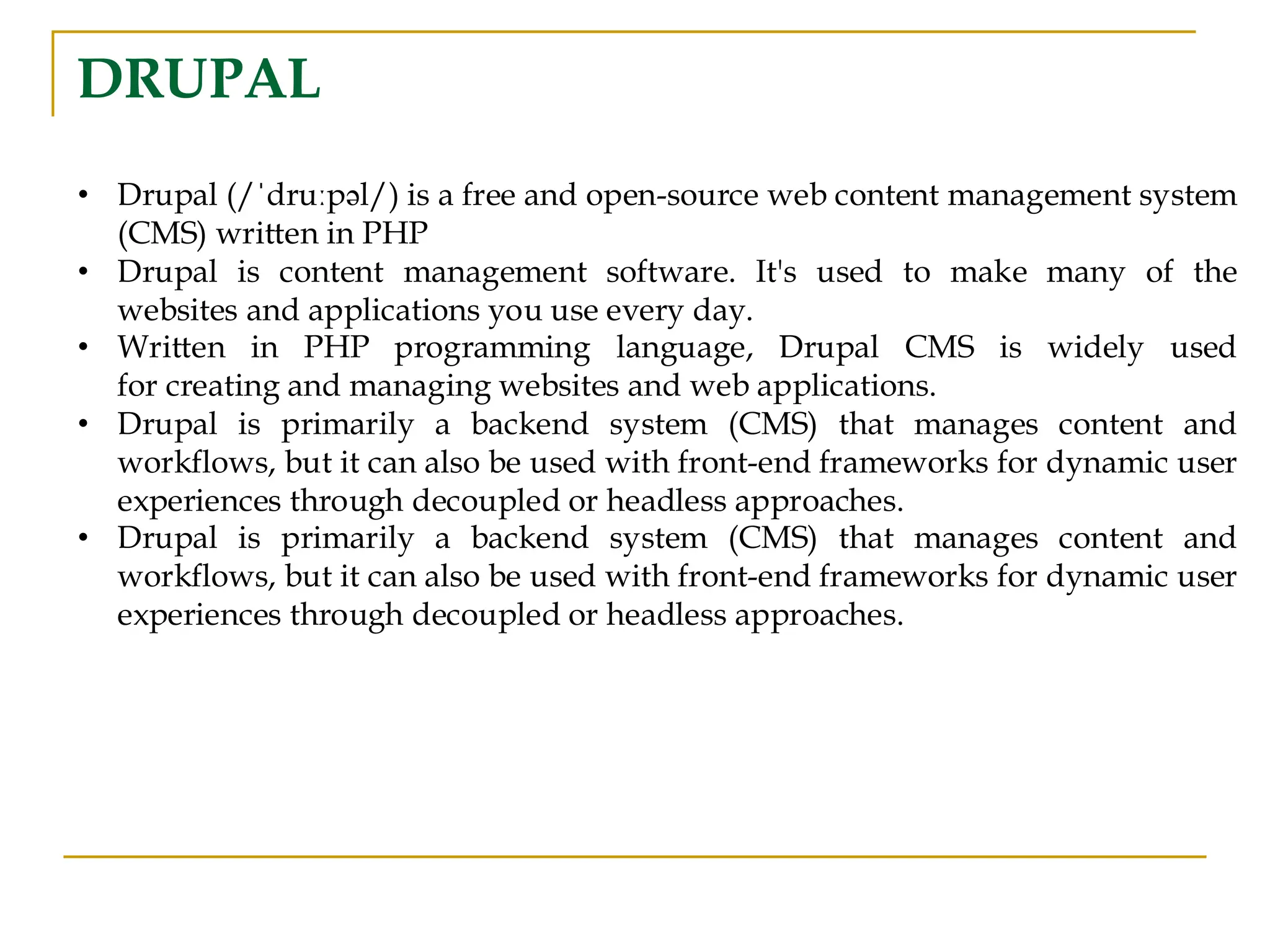 DRUPAL • Drupal (/ˈdruːpəl/) is a free and open-source web content management system (CMS) written in PHP • Drupal is content management software. It's used to make many of the websites and applications you use every day. • Written in PHP programming language, Drupal CMS is widely used for creating and managing websites and web applications. • Drupal is primarily a backend system (CMS) that manages content and workflows, but it can also be used with front-end frameworks for dynamic user experiences through decoupled or headless approaches. • Drupal is primarily a backend system (CMS) that manages content and workflows, but it can also be used with front-end frameworks for dynamic user experiences through decoupled or headless approaches. 
