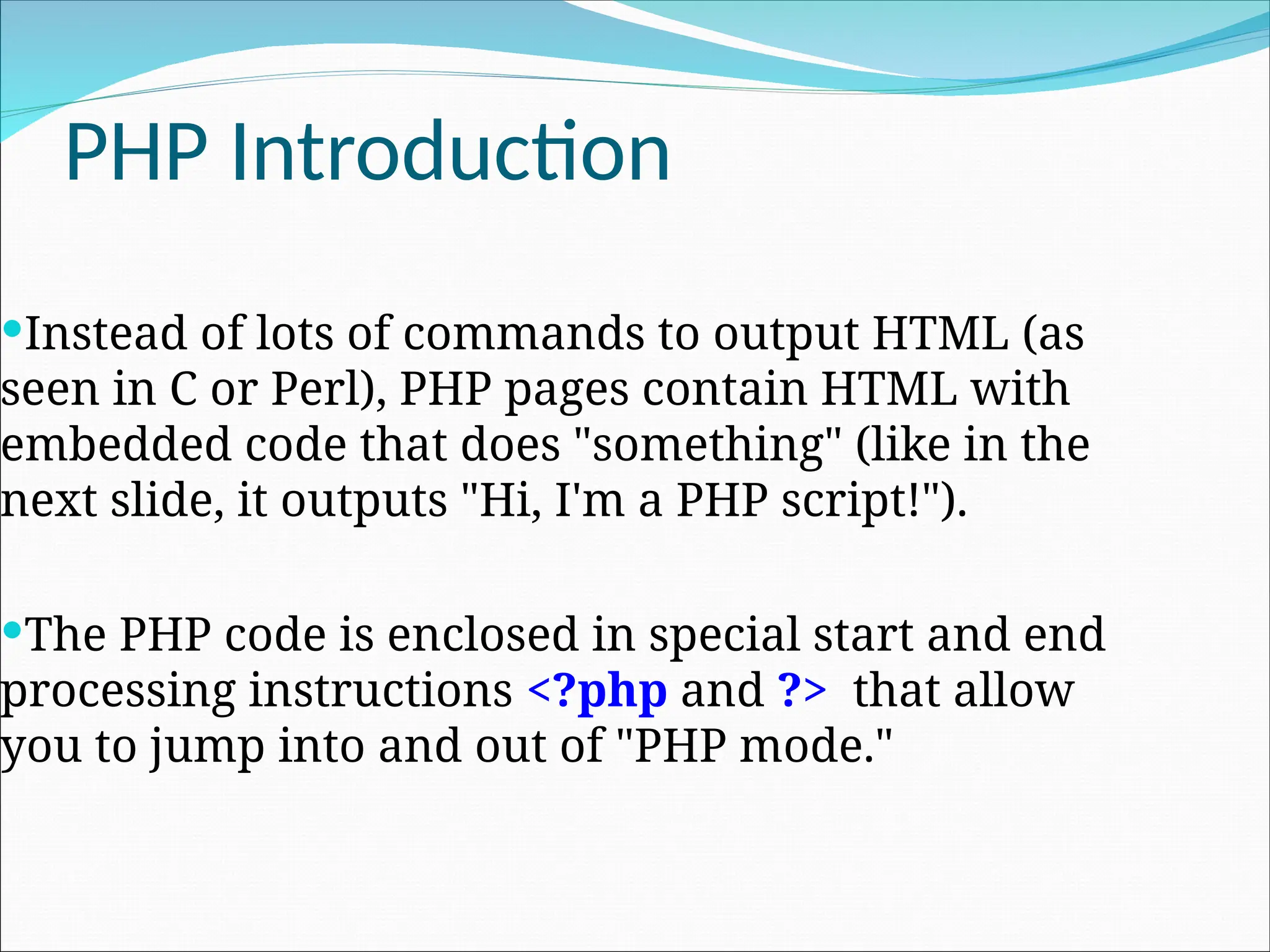 PHP Introduction Instead of lots of commands to output HTML (as seen in C or Perl), PHP pages contain HTML with embedded code that does "something" (like in the next slide, it outputs "Hi, I'm a PHP script!"). The PHP code is enclosed in special start and end processing instructions <?php and ?> that allow you to jump into and out of "PHP mode." 