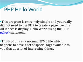 PHP Hello World
This program is extremely simple and you really
did not need to use PHP to create a page like this.
All it does is display: Hello World using the PHP
echo() statement.
Think of this as a normal HTML file which
happens to have a set of special tags available to
you that do a lot of interesting things.
 