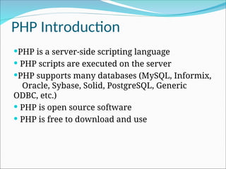PHP Introduction
PHP is a server-side scripting language
 PHP scripts are executed on the server
PHP supports many databases (MySQL, Informix,
Oracle, Sybase, Solid, PostgreSQL, Generic
ODBC, etc.)
 PHP is open source software
 PHP is free to download and use
 