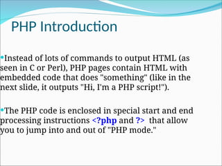 PHP Introduction
Instead of lots of commands to output HTML (as
seen in C or Perl), PHP pages contain HTML with
embedded code that does "something" (like in the
next slide, it outputs "Hi, I'm a PHP script!").
The PHP code is enclosed in special start and end
processing instructions <?php and ?> that allow
you to jump into and out of "PHP mode."
 