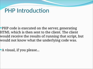 PHP Introduction
PHP code is executed on the server, generating
HTML which is then sent to the client. The client
would receive the results of running that script, but
would not know what the underlying code was.
A visual, if you please...
 