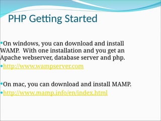 PHP Getting Started
On windows, you can download and install
WAMP. With one installation and you get an
Apache webserver, database server and php.
http://www.wampserver.com
On mac, you can download and install MAMP.
http://www.mamp.info/en/index.html
 