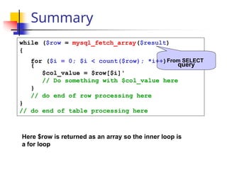 Summary
{
while ($row = mysql_fetch_array($result)
{
for ($i = 0; $i < count($row); *i++)From SELECT
query
$col_value = $row[$i]'
// Do something with $col_value here
}
// do end of row processing here
}
// do end of table processing here
Here $row is returned as an array so the inner loop is
a for loop
 