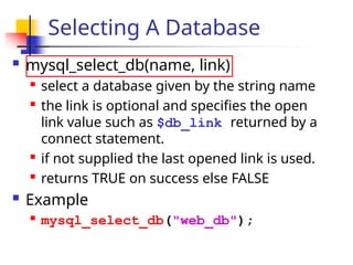 Selecting A Database
 mysql_select_db(name, link)

select a database given by the string name

the link is optional and specifies the open
link value such as $db_link returned by a
connect statement.

if not supplied the last opened link is used.

returns TRUE on success else FALSE
 Example

mysql_select_db("web_db");
 