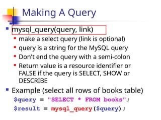 Making A Query
 mysql_query(query, link)

make a select query (link is optional)

query is a string for the MySQL query

Don't end the query with a semi-colon

Return value is a resource identifier or
FALSE if the query is SELECT, SHOW or
DESCRIBE
 Example (select all rows of books table)
$query = "SELECT * FROM books";
$result = mysql_query($query);
 