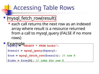 Accessing Table Rows
 mysql_fetch_row(result)

each call returns the next row as an indexed
array where result is a resource returned
from a call to mysql_query (FALSE if no more
rows)
 Example
$query = "SELECT * FROM books";
$result = mysql_query($query);
$row = mysql_fetch_row($result); // row 0
$isbn = $row[0]; // isbn for row 0
 