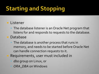  Listener
 The database listener is an Oracle Net program that
listens for and responds to requests to the database.
 Database
 The database is another process that runs in
memory, and needs to be started beforeOracle Net
can handle connection requests to it.
 Requirements, user must included in
 dba group on Linux, or
 ORA_DBA on Windows
 