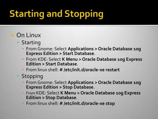  On Linux
 Starting
▪ From Gnome: Select Applications > Oracle Database 10g
Express Edition > Start Database.
▪ From KDE: Select K Menu > Oracle Database 10g Express
Edition > Start Database.
▪ From linux shell: # /etc/init.d/oracle-xe restart
 Stopping
▪ From Gnome: Select Applications > Oracle Database 10g
Express Edition > Stop Database.
▪ From KDE: Select K Menu > Oracle Database 10g Express
Edition > Stop Database.
▪ From linux shell: # /etc/init.d/oracle-xe stop
 