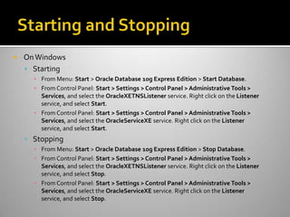  OnWindows
 Starting
▪ From Menu: Start > Oracle Database 10g Express Edition > Start Database.
▪ From Control Panel: Start > Settings > Control Panel > Administrative Tools >
Services, and select the OracleXETNSListener service. Right click on the Listener
service, and select Start.
▪ From Control Panel: Start > Settings > Control Panel > Administrative Tools >
Services, and select the OracleServiceXE service. Right click on the Listener
service, and select Start.
 Stopping
▪ From Menu: Start > Oracle Database 10g Express Edition > Stop Database.
▪ From Control Panel: Start > Settings > Control Panel > Administrative Tools >
Services, and select the OracleXETNSListener service. Right click on the Listener
service, and select Stop.
▪ From Control Panel: Start > Settings > Control Panel > Administrative Tools >
Services, and select the OracleServiceXE service. Right click on the Listener
service, and select Stop.
 