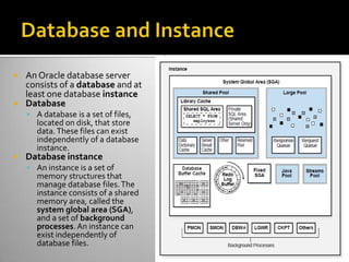  An Oracle database server
consists of a database and at
least one database instance
 Database
 A database is a set of files,
located on disk, that store
data.These files can exist
independently of a database
instance.
 Database instance
 An instance is a set of
memory structures that
manage database files.The
instance consists of a shared
memory area, called the
system global area (SGA),
and a set of background
processes.An instance can
exist independently of
database files.
 