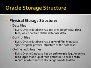  Physical Storage Structures
 Data files
▪ Every Oracle database has one or more physical data
files, which contain all the database data.
 Control files
▪ Every Oracle database has a control file. Metadata
specifying the physical structure of the database.
 Online redo log files
▪ Every Oracle Database has an online redo log. An online
redo log is made up of redo entries (also called redo
records), which record all changes made to data.
 