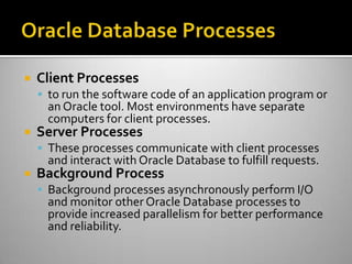  Client Processes
 to run the software code of an application program or
an Oracle tool. Most environments have separate
computers for client processes.
 Server Processes
 These processes communicate with client processes
and interact with Oracle Database to fulfill requests.
 Background Process
 Background processes asynchronously perform I/O
and monitor other Oracle Database processes to
provide increased parallelism for better performance
and reliability.
 