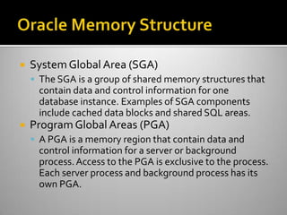  SystemGlobal Area (SGA)
 The SGA is a group of shared memory structures that
contain data and control information for one
database instance. Examples of SGA components
include cached data blocks and shared SQL areas.
 Program Global Areas (PGA)
 A PGA is a memory region that contain data and
control information for a server or background
process.Access to the PGA is exclusive to the process.
Each server process and background process has its
own PGA.
 