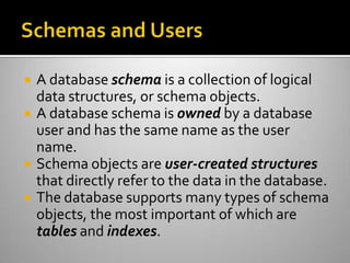  A database schema is a collection of logical
data structures, or schema objects.
 A database schema is owned by a database
user and has the same name as the user
name.
 Schema objects are user-created structures
that directly refer to the data in the database.
 The database supports many types of schema
objects, the most important of which are
tables and indexes.
 