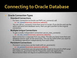  Oracle ConnectionTypes
 Standard Connections
▪ For basic connection to Oracle use PHP’s oci_connect() call:
▪ $c = oci_connect($username, $password, $dbname);
▪ You can call oci_connect() more than once in a script. If you do this and use the
same username and database name, then you get a pointer to the original
connection.
 Multiple Unique Connections
▪ To get a totally independent connection use oci_new_connect():
▪ $c = oci_new_connect($username, $password, $dbname);
▪ Each connection is separate from any other.This lets you have more than one
database session open at the same time.This can be useful when you want to
do database operations independently from each other.
 Persistent Connections
▪ Persistent connections can be made with oci_pconnect():
▪ $c = oci_pconnect($username, $password, $dbname);
▪ Persistent connections are not automatically closed at the end of a PHP script
this makes oci_pconnect() fast for frequently used web applications.
Reconnection does not require re-authentication to the database.
 