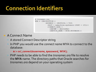  A Connect Name
 A stored Connect Descriptor string
 In PHP you would use the connect name MYA to connect to the
database:
▪ $c = oci_connect($username, $password, 'MYA');
 PHP needs to be able to find the tnsnames.ora file to resolve
the MYA name.The directory paths that Oracle searches for
tnsnames.ora depend on your operating system
 