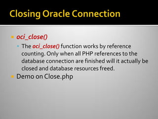  oci_close()
 The oci_close() function works by reference
counting. Only when all PHP references to the
database connection are finished will it actually be
closed and database resources freed.
 Demo on Close.php
 