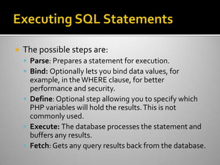  The possible steps are:
 Parse: Prepares a statement for execution.
 Bind: Optionally lets you bind data values, for
example, in theWHERE clause, for better
performance and security.
 Define: Optional step allowing you to specify which
PHP variables will hold the results.This is not
commonly used.
 Execute: The database processes the statement and
buffers any results.
 Fetch: Gets any query results back from the database.
 