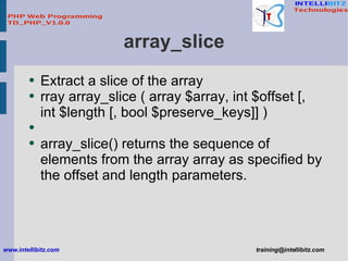 array_slice <ul><li>Extract a slice of the array </li></ul><ul><li>rray array_slice ( array $array, int $offset [, int $le...