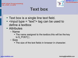 Text box <ul><li>Text box is a single line text field. </li></ul><ul><li><input type = “text”> tag can be used to define a...
