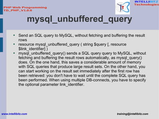 mysql_unbuffered_query <ul><li>Send an SQL query to MySQL, without fetching and buffering the result rows </li></ul><ul><l...