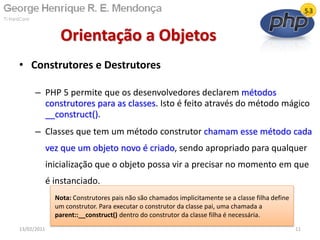 • Construtores e Destrutores
– PHP 5 permite que os desenvolvedores declarem métodos
construtores para as classes. Isto é feito através do método mágico
__construct().
– Classes que tem um método construtor chamam esse método cada
vez que um objeto novo é criado, sendo apropriado para qualquer
inicialização que o objeto possa vir a precisar no momento em que
é instanciado.
Orientação a Objetos
13/02/2011 11
Nota: Construtores pais não são chamados implicitamente se a classe filha define
um construtor. Para executar o construtor da classe pai, uma chamada a
parent::__construct() dentro do construtor da classe filha é necessária.
 