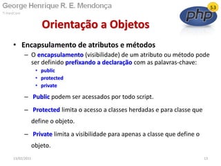 • Encapsulamento de atributos e métodos
– O encapsulamento (visibilidade) de um atributo ou método pode
ser definido prefixando a declaração com as palavras-chave:
• public
• protected
• private
– Public podem ser acessados por todo script.
– Protected limita o acesso a classes herdadas e para classe que
define o objeto.
– Private limita a visibilidade para apenas a classe que define o
objeto.
Orientação a Objetos
13/02/2011 13
 